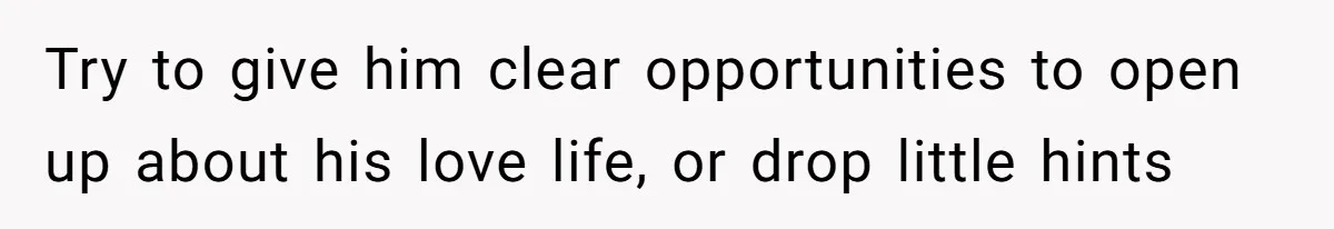 Try to give him clear opportunities to open up about his love life, or drop little hints