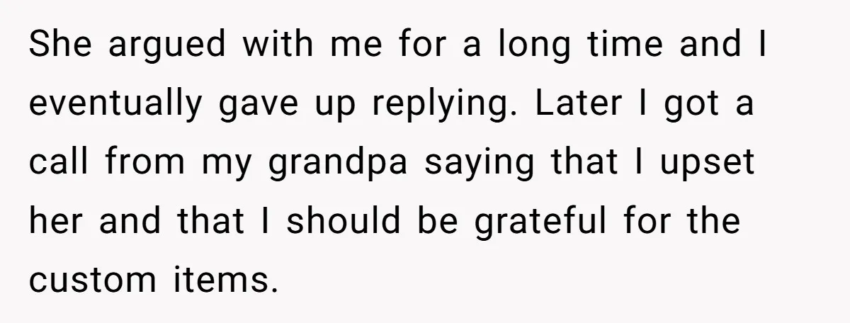 She Gave Away Personalized Gifts Because They Had the “Wrong” Name, and Now Her Family Is Furious She argued with me for a long time and I eventually gave up replying. Later I got a call from my grandpa saying that I upset her and that I...