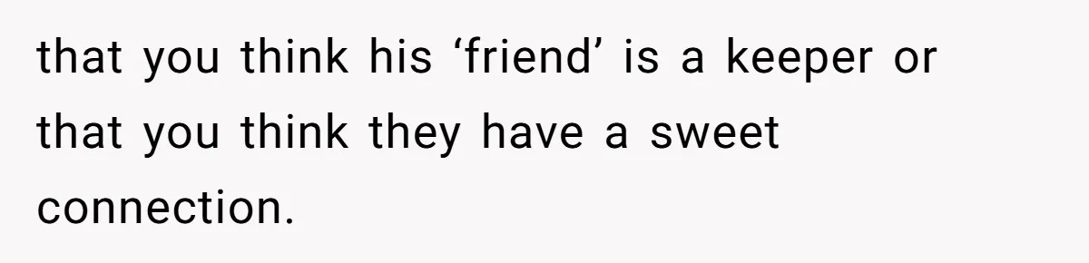 that you think his ‘friend’ is a keeper or that you think they have a sweet connection.