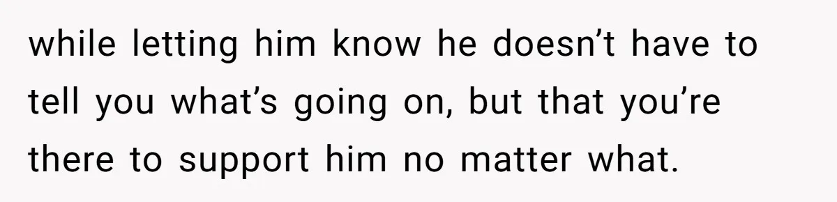 while letting him know he doesn’t have to tell you what’s going on, but that you’re there to support him no matter what.
