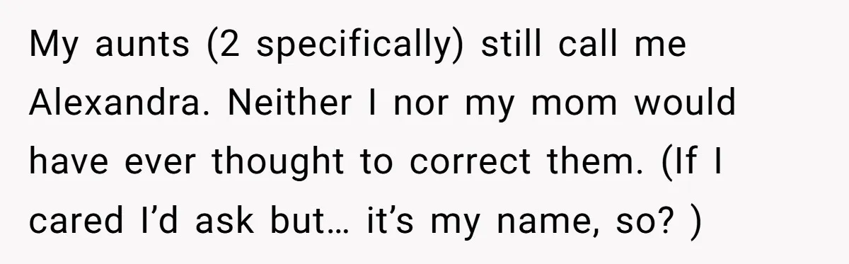 She Gave Away Personalized Gifts Because They Had the “Wrong” Name, and Now Her Family Is Furious My aunts (2 specifically) still call me Alexandra. Neither I nor my mom would have ever thought to correct them. (If I cared I’d ask but… it’s my name, so?...