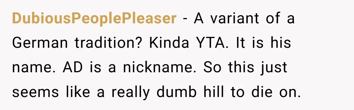 She Gave Away Personalized Gifts Because They Had the “Wrong” Name, and Now Her Family Is Furious DubiousPeoplePleaser − A variant of a German tradition? Kinda YTA. It is his name. AD is a nickname. So this just seems like a really dumb hill to die on.