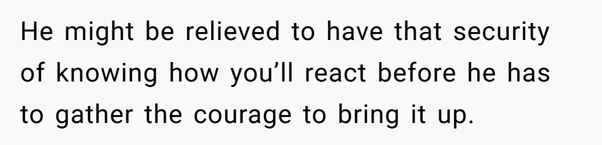 He might be relieved to have that security of knowing how you’ll react before he has to gather the courage to bring it up.