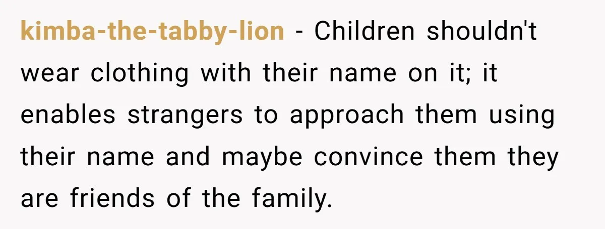 She Gave Away Personalized Gifts Because They Had the “Wrong” Name, and Now Her Family Is Furious kimba-the-tabby-lion − Children shouldn't wear clothing with their name on it; it enables strangers to approach them using their name and maybe convince them they are friends of the family.