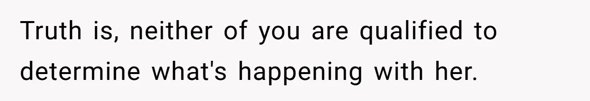 Truth is, neither of you are qualified to determine what's happening with her.