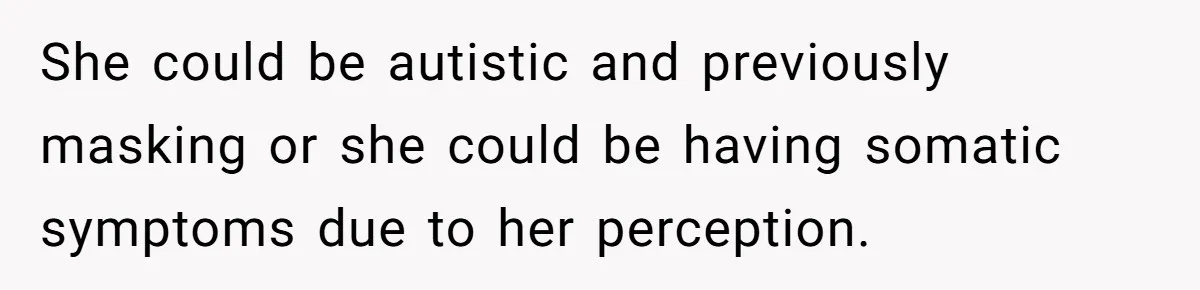 She could be autistic and previously masking or she could be having somatic symptoms due to her perception.