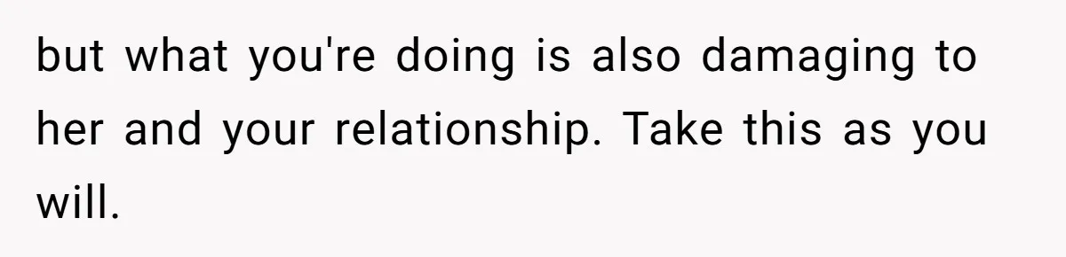 but what you're doing is also damaging to her and your relationship. Take this as you will.