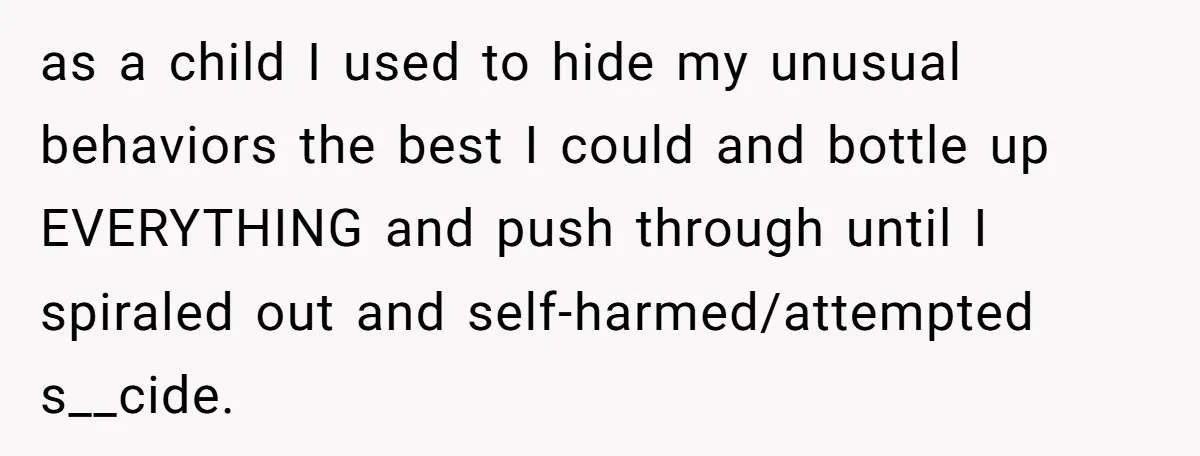as a child I used to hide my unusual behaviors the best I could and bottle up EVERYTHING and push through until I spiraled out and self-harmed/attempted s__cide.