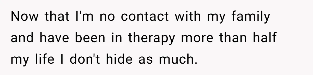 Now that I'm no contact with my family and have been in therapy more than half my life I don't hide as much.