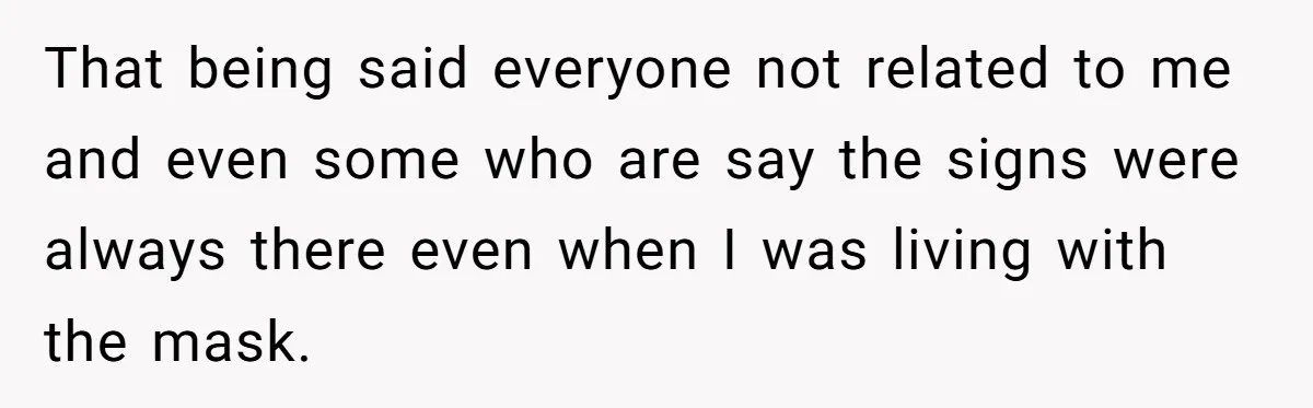 That being said everyone not related to me and even some who are say the signs were always there even when I was living with the mask.