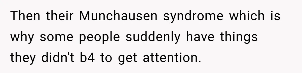 Then their Munchausen syndrome which is why some people suddenly have things they didn't b4 to get attention.