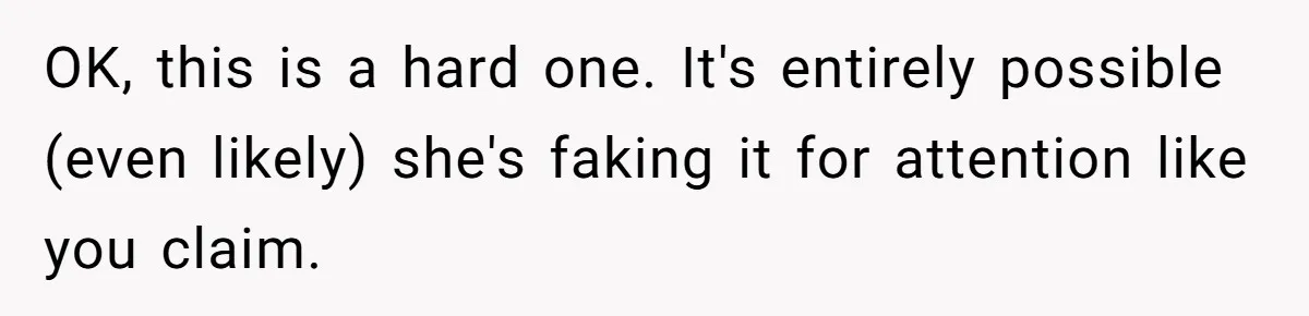 OK, this is a hard one. It's entirely possible (even likely) she's faking it for attention like you claim.