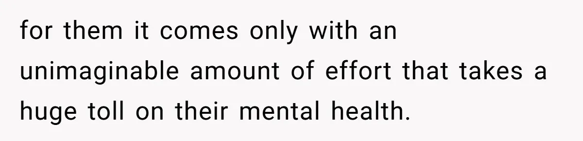 for them it comes only with an unimaginable amount of effort that takes a huge toll on their mental health.