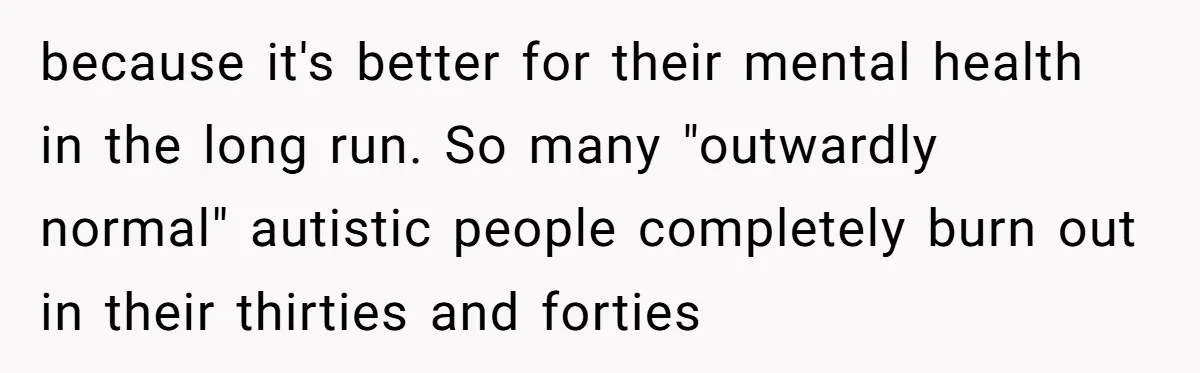 because it's better for their mental health in the long run. So many "outwardly normal" autistic people completely burn out in their thirties and forties
