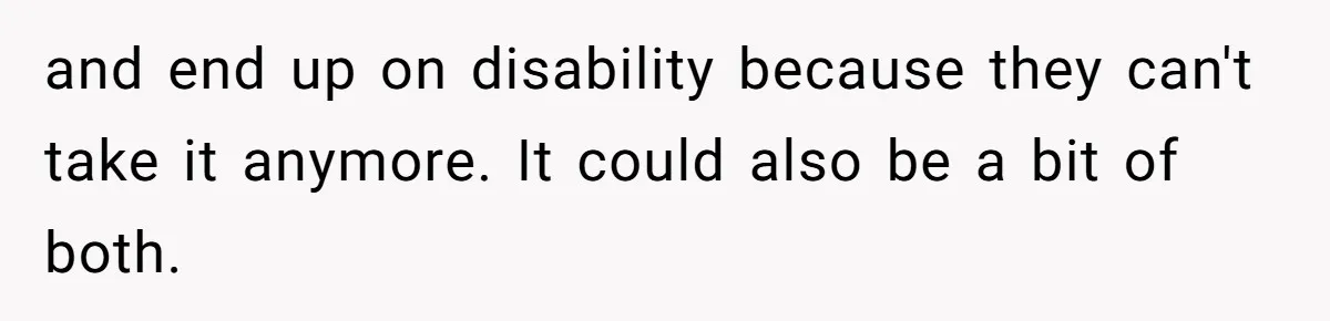 and end up on disability because they can't take it anymore. It could also be a bit of both.