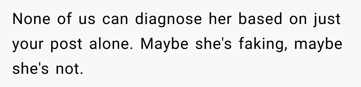 None of us can diagnose her based on just your post alone. Maybe she's faking, maybe she's not.