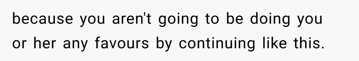 because you aren't going to be doing you or her any favours by continuing like this.