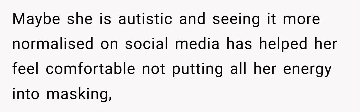 Maybe she is autistic and seeing it more normalised on social media has helped her feel comfortable not putting all her energy into masking,