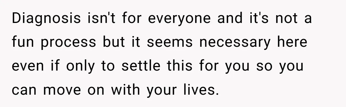 Diagnosis isn't for everyone and it's not a fun process but it seems necessary here even if only to settle this for you so you can move on with your...