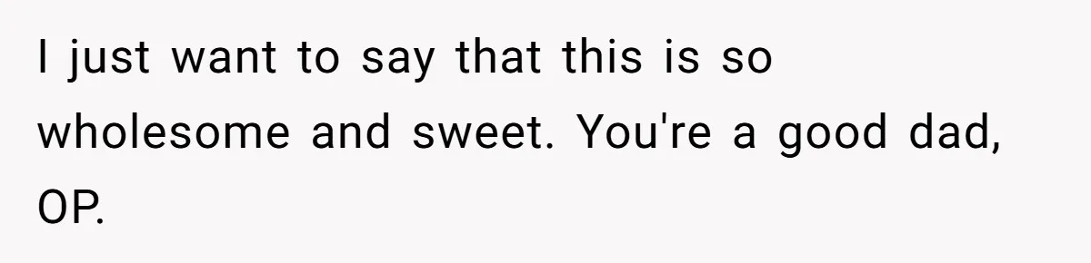 I just want to say that this is so wholesome and sweet. You're a good dad, OP.