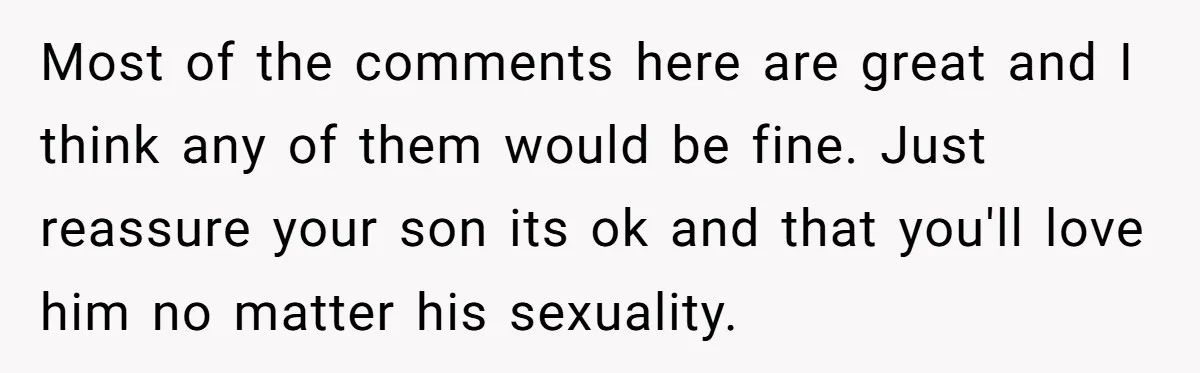 Most of the comments here are great and I think any of them would be fine. Just reassure your son its ok and that you'll love him no matter his...