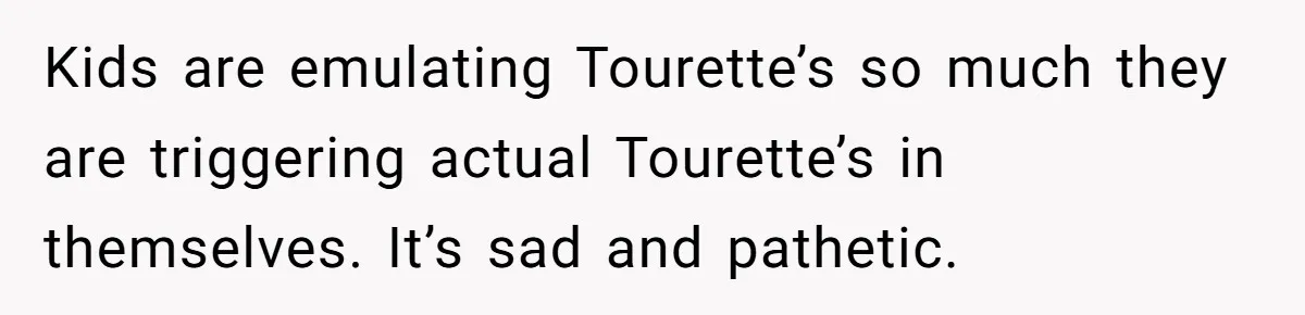 Kids are emulating Tourette’s so much they are triggering actual Tourette’s in themselves. It’s sad and pathetic.