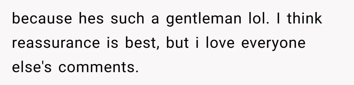 because hes such a gentleman lol. I think reassurance is best, but i love everyone else's comments.