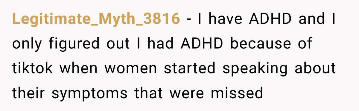 Legitimate_Myth_3816 − I have ADHD and I only figured out I had ADHD because of tiktok when women started speaking about their symptoms that were missed