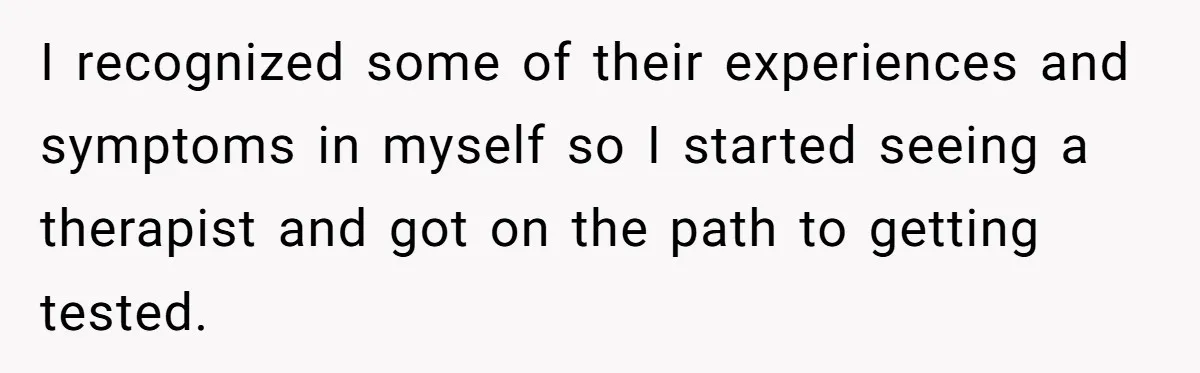 I recognized some of their experiences and symptoms in myself so I started seeing a therapist and got on the path to getting tested.