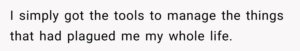 I simply got the tools to manage the things that had plagued me my whole life.