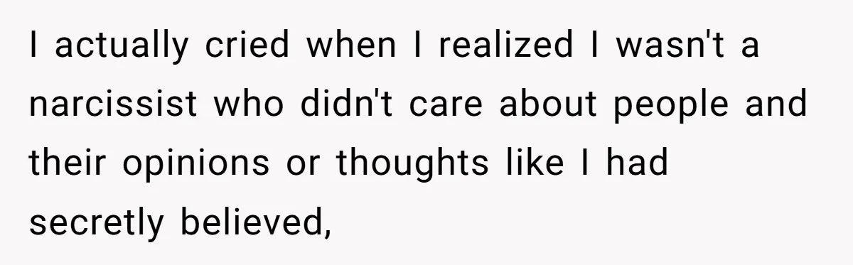 I actually cried when I realized I wasn't a narcissist who didn't care about people and their opinions or thoughts like I had secretly believed,
