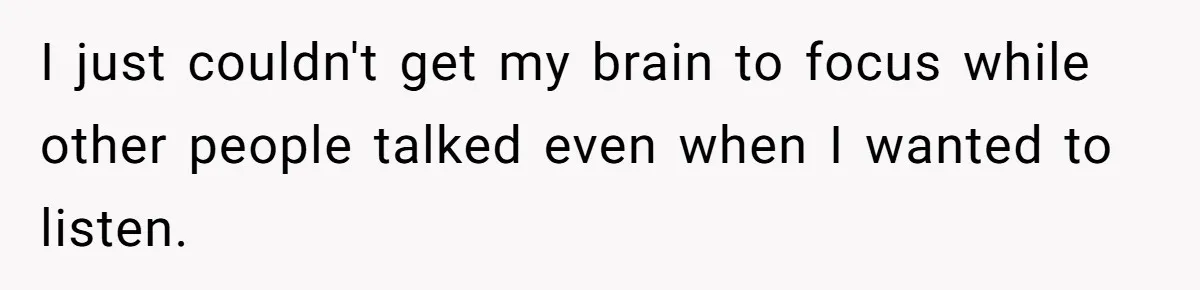 I just couldn't get my brain to focus while other people talked even when I wanted to listen.