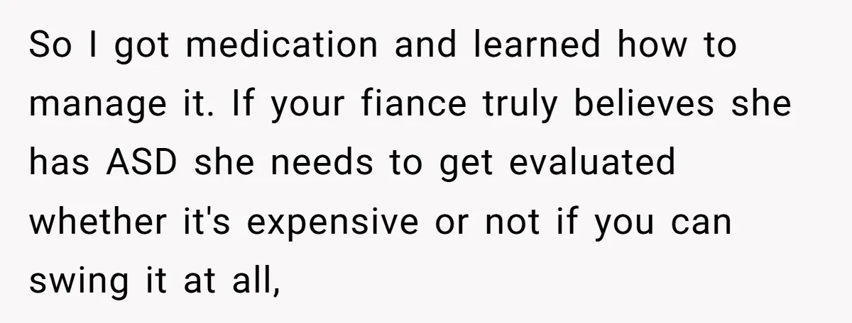 So I got medication and learned how to manage it. If your fiance truly believes she has ASD she needs to get evaluated whether it's expensive or not if you...