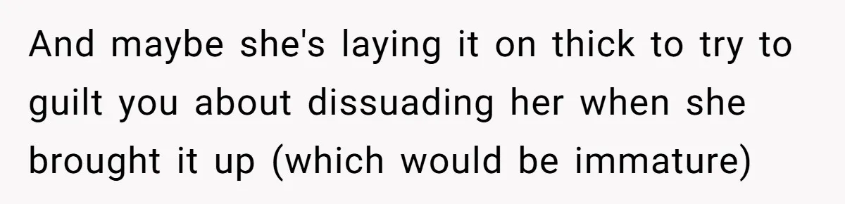 And maybe she's laying it on thick to try to guilt you about dissuading her when she brought it up (which would be immature)
