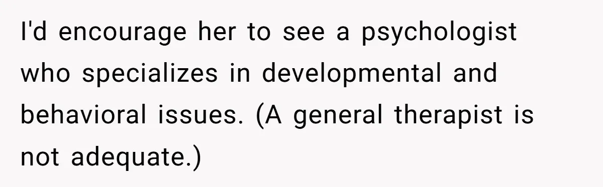 I'd encourage her to see a psychologist who specializes in developmental and behavioral issues. (A general therapist is not adequate.)