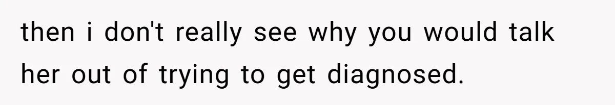 then i don't really see why you would talk her out of trying to get diagnosed.