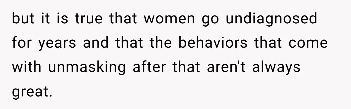 but it is true that women go undiagnosed for years and that the behaviors that come with unmasking after that aren't always great.