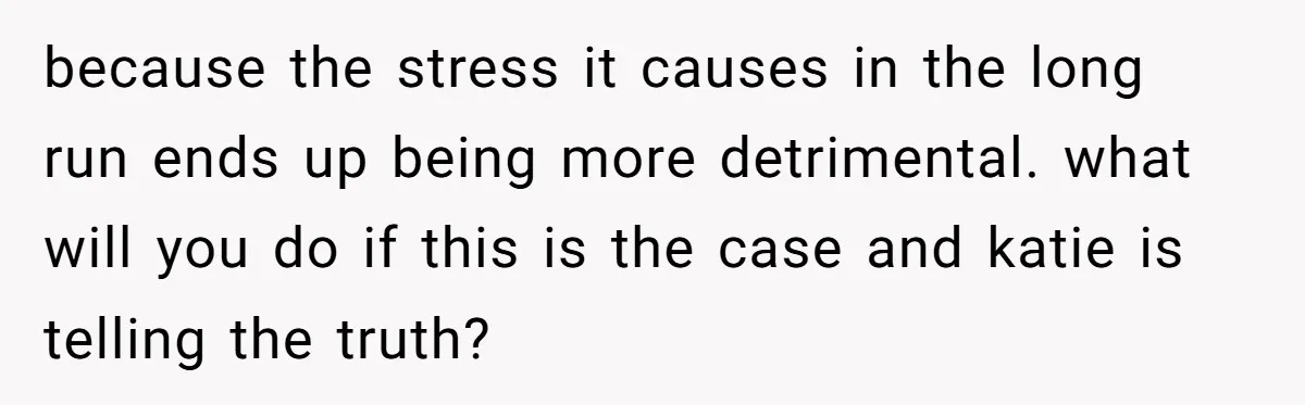 because the stress it causes in the long run ends up being more detrimental. what will you do if this is the case and katie is telling the truth?