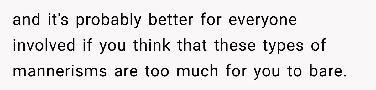 and it's probably better for everyone involved if you think that these types of mannerisms are too much for you to bare.