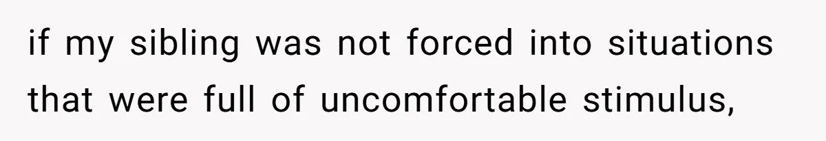 if my sibling was not forced into situations that were full of uncomfortable stimulus,