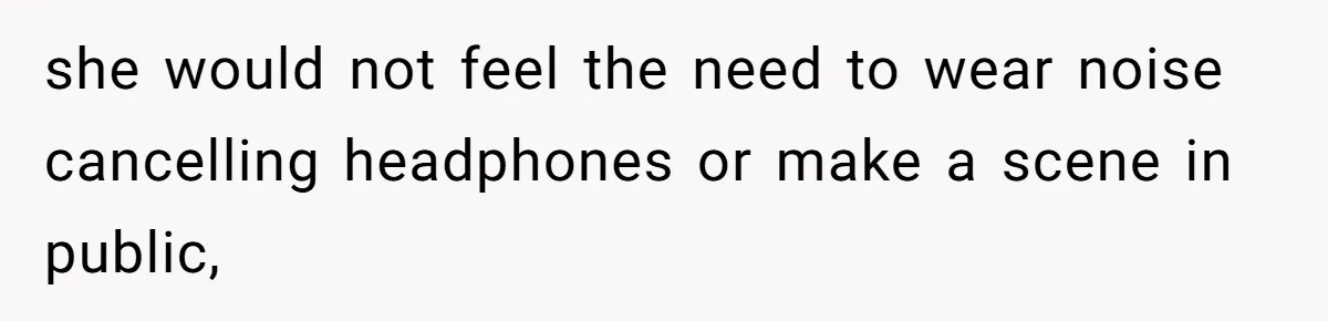 she would not feel the need to wear noise cancelling headphones or make a scene in public,