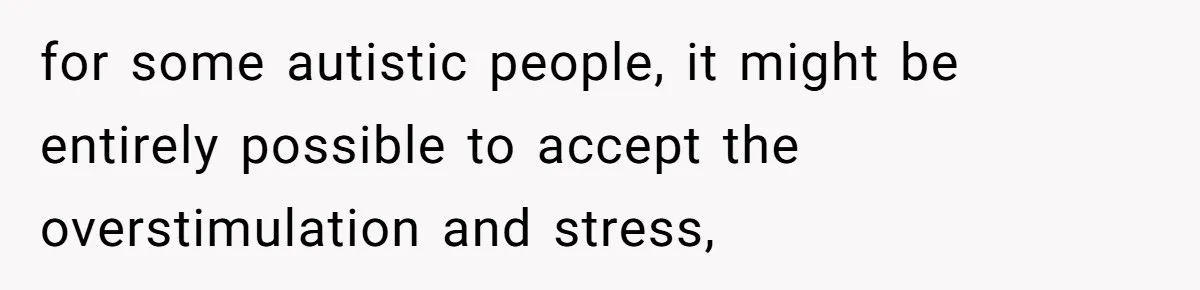 for some autistic people, it might be entirely possible to accept the overstimulation and stress,