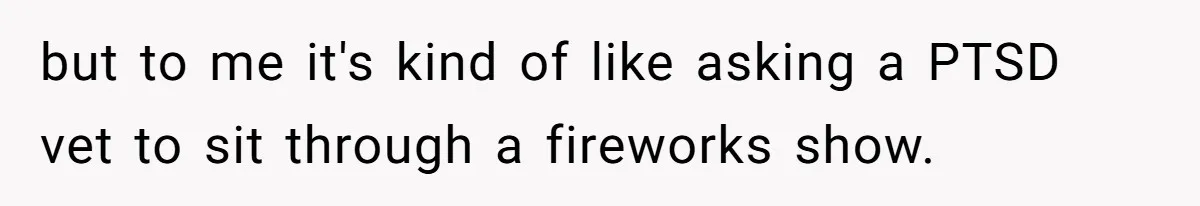 but to me it's kind of like asking a PTSD vet to sit through a fireworks show.