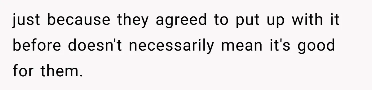 just because they agreed to put up with it before doesn't necessarily mean it's good for them.