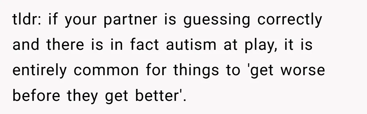tldr: if your partner is guessing correctly and there is in fact autism at play, it is entirely common for things to 'get worse before they get better'.