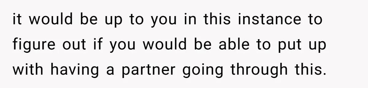 it would be up to you in this instance to figure out if you would be able to put up with having a partner going through this.