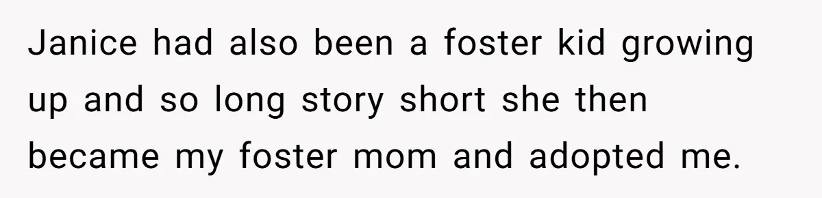 Janice had also been a foster kid growing up and so long story short she then became my foster mom and adopted me.