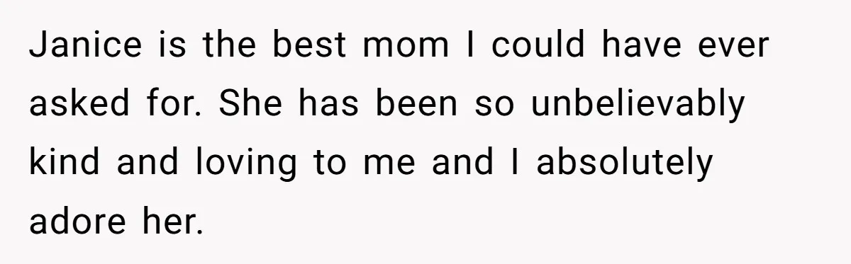 Janice is the best mom I could have ever asked for. She has been so unbelievably kind and loving to me and I absolutely adore her.