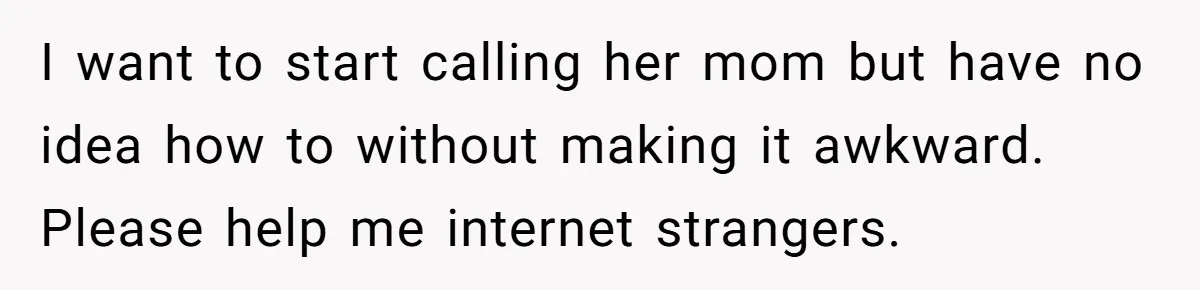 I want to start calling her mom but have no idea how to without making it awkward. Please help me internet strangers.