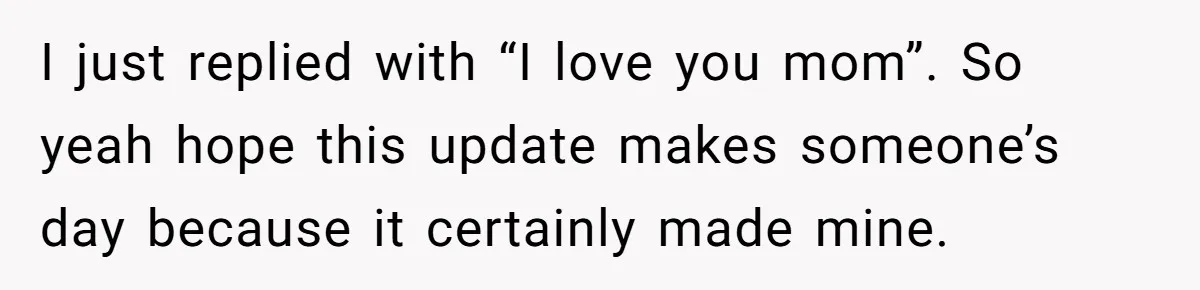 I just replied with “I love you mom”. So yeah hope this update makes someone’s day because it certainly made mine.